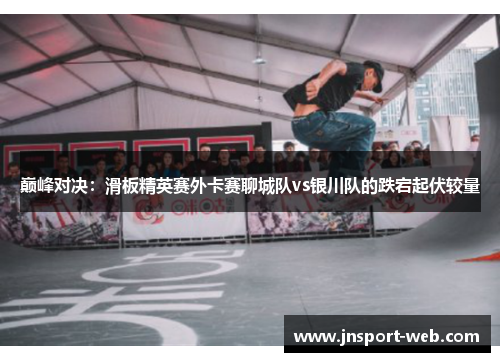 巅峰对决：滑板精英赛外卡赛聊城队vs银川队的跌宕起伏较量